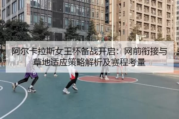 阿尔卡拉斯女王杯备战开启：网前衔接与草地适应策略解析及赛程考量